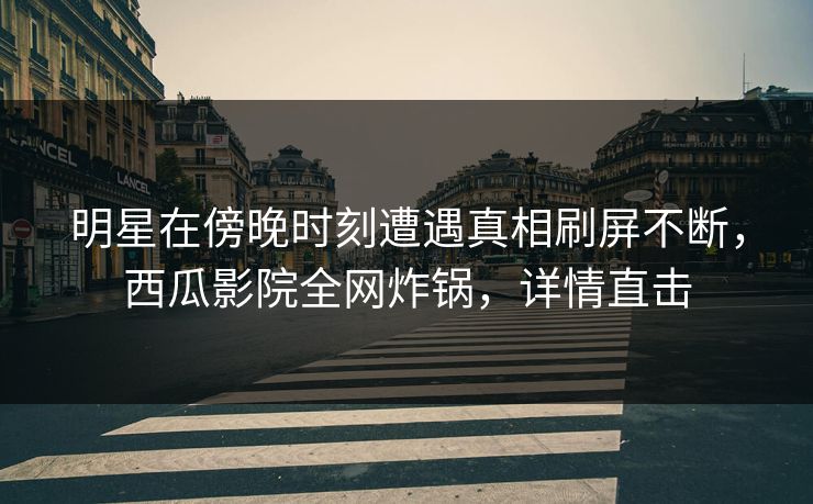 明星在傍晚时刻遭遇真相刷屏不断，西瓜影院全网炸锅，详情直击