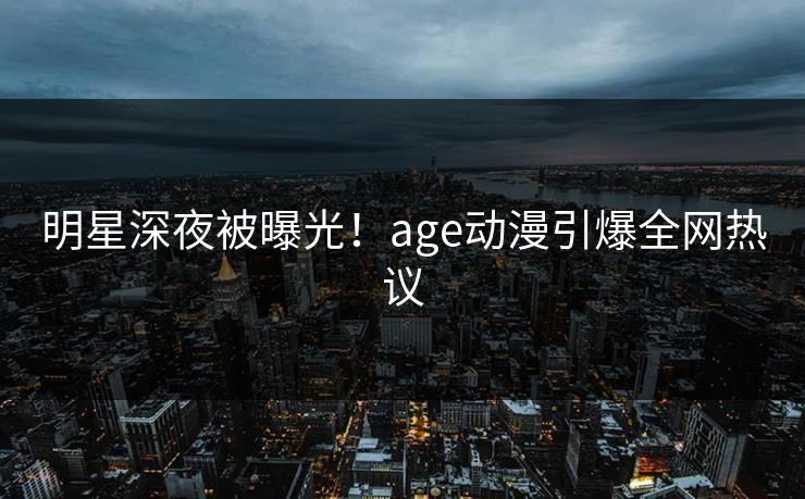明星深夜被曝光！age动漫引爆全网热议