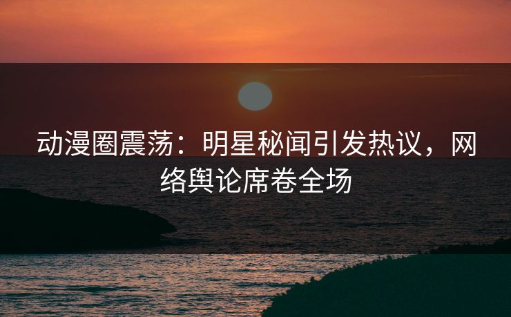 动漫圈震荡：明星秘闻引发热议，网络舆论席卷全场