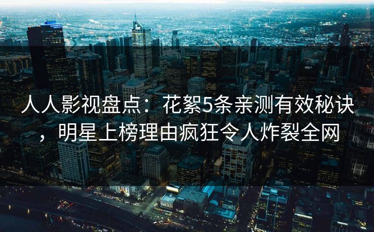 人人影视盘点：花絮5条亲测有效秘诀，明星上榜理由疯狂令人炸裂全网