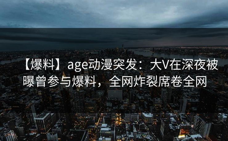 【爆料】age动漫突发：大V在深夜被曝曾参与爆料，全网炸裂席卷全网