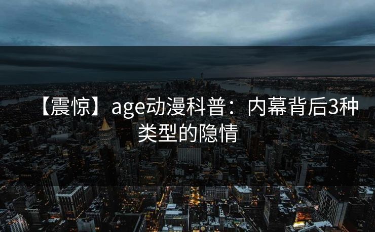 【震惊】age动漫科普：内幕背后3种类型的隐情