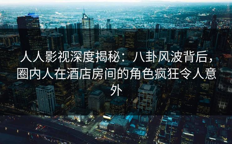 人人影视深度揭秘:八卦风波背后,圈内人在酒店房间的角色疯狂令人意外 人人影视深度揭秘:八卦风波背后,圈内人在酒店房间的角色疯狂令人意外