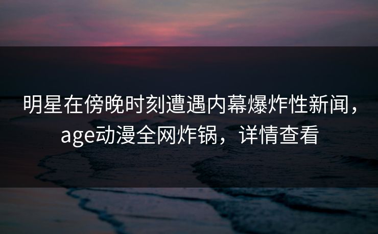 明星在傍晚时刻遭遇内幕爆炸性新闻，age动漫全网炸锅，详情查看