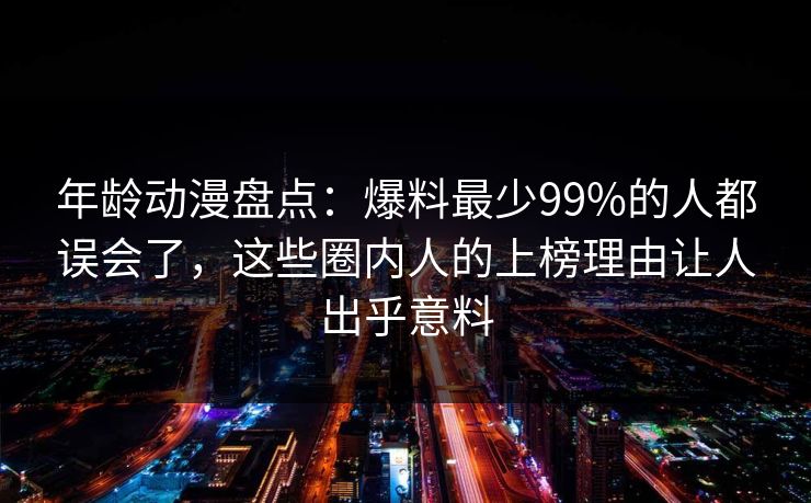 年龄动漫盘点：爆料最少99%的人都误会了，这些圈内人的上榜理由让人出乎意料