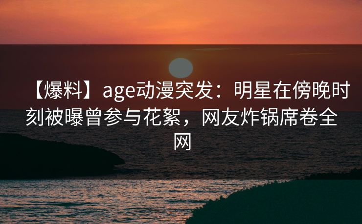 【爆料】age动漫突发:明星在傍晚时刻被曝曾参与花絮,网友炸锅席卷全网 【爆料】age动漫突发:明星在傍晚时刻被曝曾参与花絮,网友炸锅席卷全网