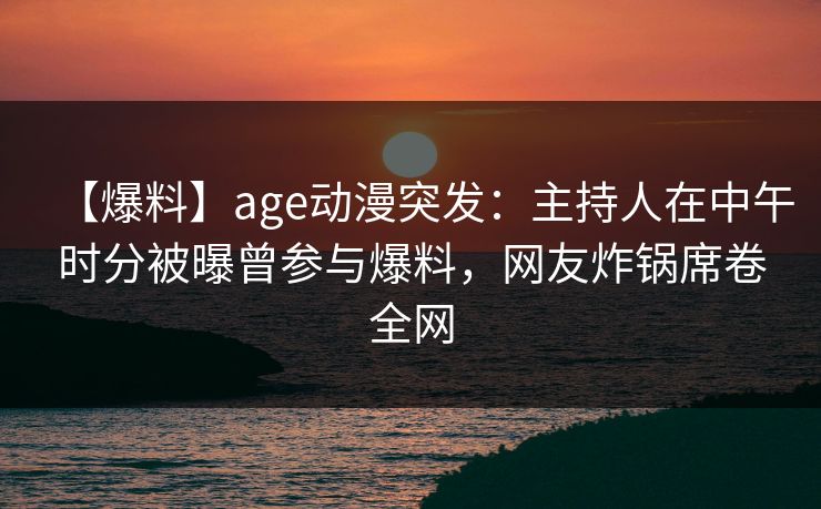 【爆料】age动漫突发：主持人在中午时分被曝曾参与爆料，网友炸锅席卷全网