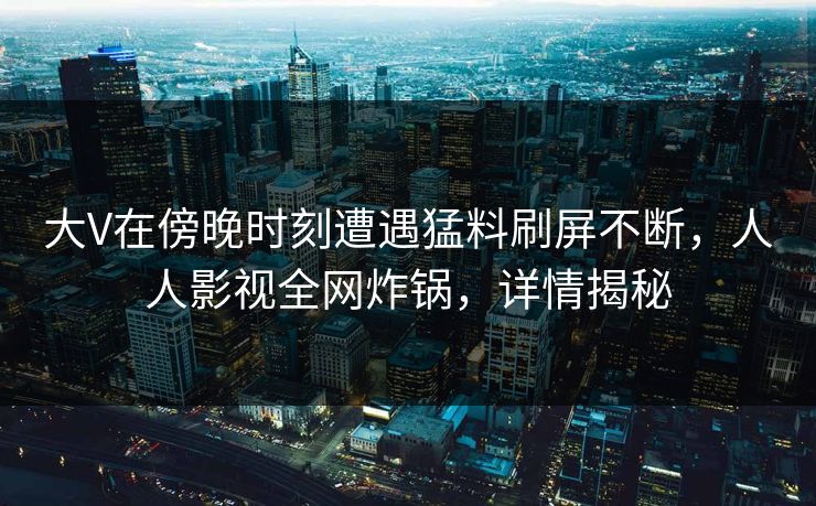 大V在傍晚时刻遭遇猛料刷屏不断，人人影视全网炸锅，详情揭秘