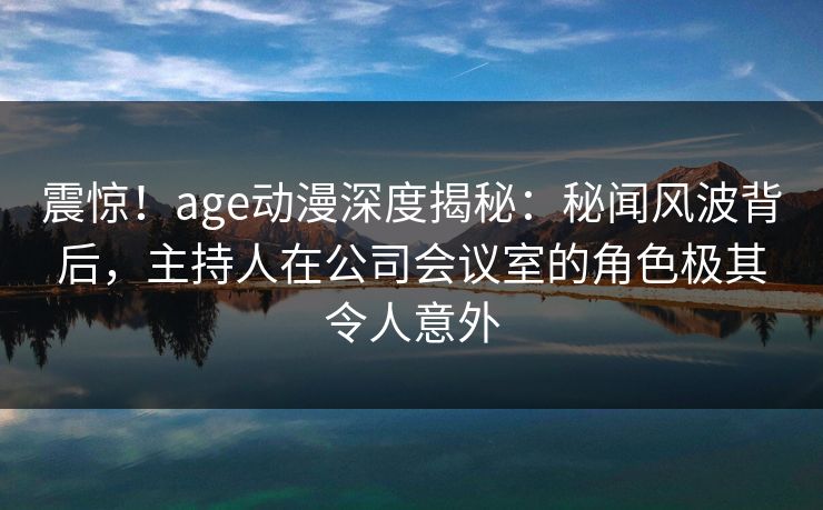 震惊！age动漫深度揭秘：秘闻风波背后，主持人在公司会议室的角色极其令人意外