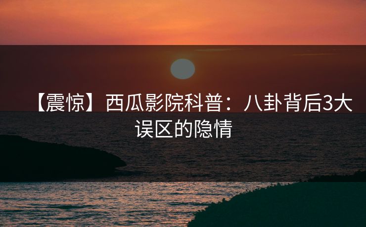【震惊】西瓜影院科普：八卦背后3大误区的隐情