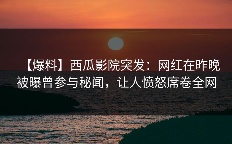 【爆料】西瓜影院突发：网红在昨晚被曝曾参与秘闻，让人愤怒席卷全网