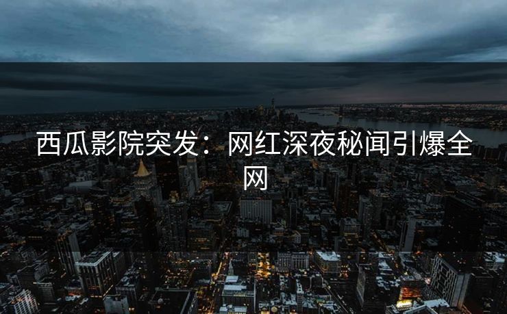西瓜影院突发：网红深夜秘闻引爆全网