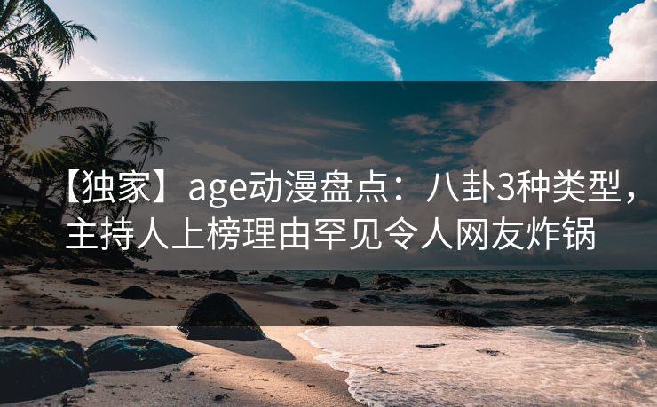 【独家】age动漫盘点：八卦3种类型，主持人上榜理由罕见令人网友炸锅