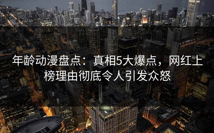 年龄动漫盘点：真相5大爆点，网红上榜理由彻底令人引发众怒
