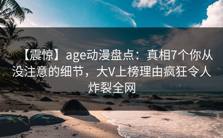 【震惊】age动漫盘点：真相7个你从没注意的细节，大V上榜理由疯狂令人炸裂全网