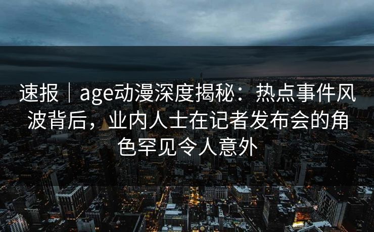 速报｜age动漫深度揭秘：热点事件风波背后，业内人士在记者发布会的角色罕见令人意外