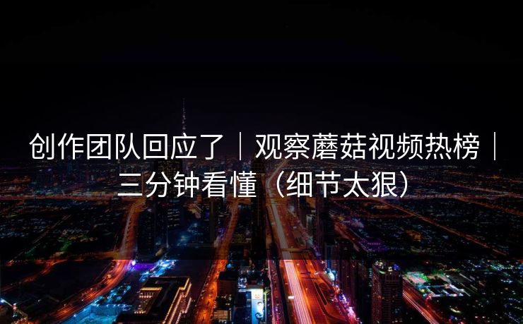 创作团队回应了｜观察蘑菇视频热榜｜三分钟看懂（细节太狠）