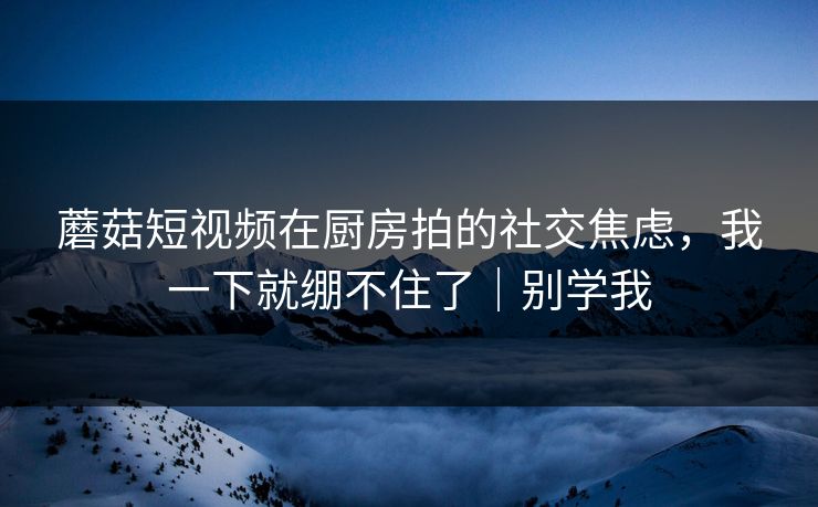 蘑菇短视频在厨房拍的社交焦虑，我一下就绷不住了｜别学我