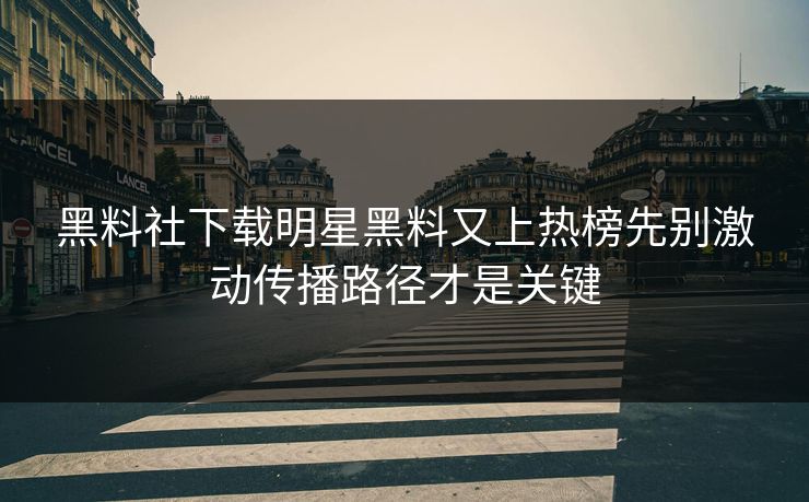 黑料社下载明星黑料又上热榜先别激动传播路径才是关键