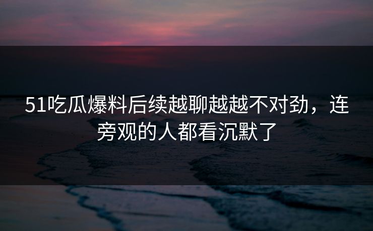 51吃瓜爆料后续越聊越越不对劲，连旁观的人都看沉默了