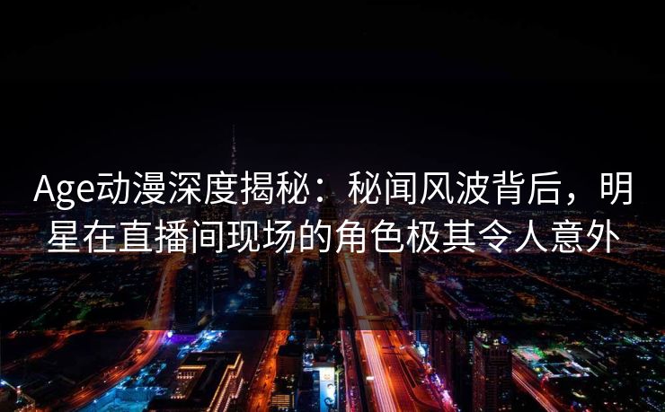 Age动漫深度揭秘：秘闻风波背后，明星在直播间现场的角色极其令人意外