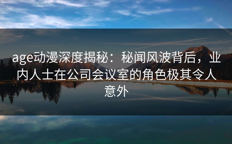 age动漫深度揭秘：秘闻风波背后，业内人士在公司会议室的角色极其令人意外