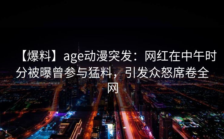 【爆料】age动漫突发：网红在中午时分被曝曾参与猛料，引发众怒席卷全网