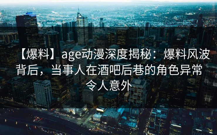 【爆料】age动漫深度揭秘：爆料风波背后，当事人在酒吧后巷的角色异常令人意外