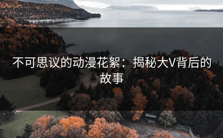 不可思议的动漫花絮：揭秘大V背后的故事