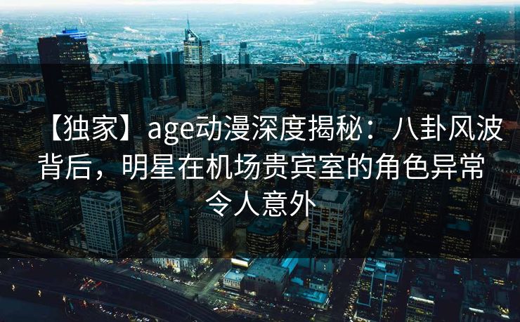 【独家】age动漫深度揭秘：八卦风波背后，明星在机场贵宾室的角色异常令人意外