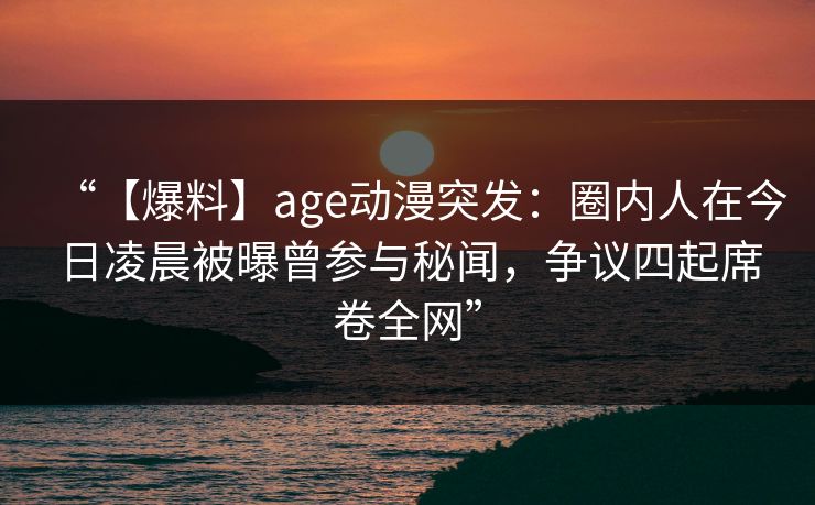 “【爆料】age动漫突发：圈内人在今日凌晨被曝曾参与秘闻，争议四起席卷全网”