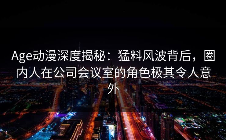 Age动漫深度揭秘：猛料风波背后，圈内人在公司会议室的角色极其令人意外