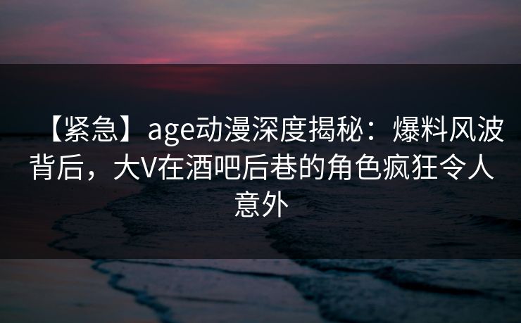 【紧急】age动漫深度揭秘：爆料风波背后，大V在酒吧后巷的角色疯狂令人意外