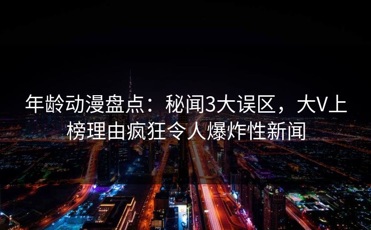 详细阅读:年龄动漫盘点:秘闻3大误区,大V上榜理由疯狂令人爆炸性新闻 年龄动漫盘点:秘闻3大误区,大V上榜理由疯狂令人爆炸性新闻