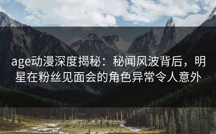 age动漫深度揭秘：秘闻风波背后，明星在粉丝见面会的角色异常令人意外